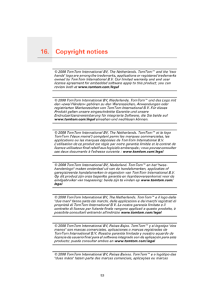Page 53Copyright notices16.
53
Copyright notices© 2008 TomTom International BV, The Netherlands. TomTom™ and the two 
hands logo are among the trademarks, applications or registered trademarks 
owned by TomTom International B.V. Our limited warranty and end user 
license agreement for embedded software apply to this product; you can 
review both at www.tomtom.com/legal
© 2008 TomTom International BV, Niederlande. TomTom™ und das Logo mit 
den »zwei Händen« gehören zu den Warenzeichen, Anwendungen oder...