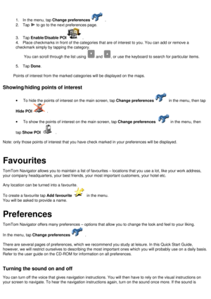 Page 13
 
1.      In the menu, tap Change preferences .
2.      Tap  to go to the next preferences page.
3.      Tap Enable/Disable POI .
4.      Place checkmarks in front of the categories that are of interest to you.\
 You can add or remove a 
checkmark simply by tapping the category.
You can scroll through the list using  and , or use the keyboard to search for particular items.
 
5.      Tap Done.
 
Points of interest from the marked categories will be displayed on the m\
aps.
 
Showing/hiding points of...