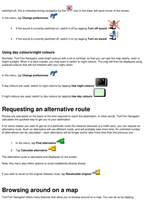 Page 14
switched off, this is indicated during navigation by the  icon in the lower left-hand corner of the screen. 
In the menu, tap Change preferences . 
·         If the sound is currently switched on, switch it off by tapping Turn off sound . 
·         If the sound is currently switched off, switch it on by tapping Turn on sound . 
 
 
Using day colours/night colours 
Normally, TomTom Navigator uses bright colours with a lot of contrast, s\
o that you can see the map clearly, even in 
bright sunlight. When...