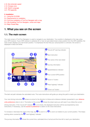 Page 18
4.18. Set schematic speed 
4.19. Change voice 
4.20. Switch Language 
4.21. POI appendix 
5. Installation
5.1. Using the CD-ROM
5.2. Requirements for installation
5.3. First time installation of TomTom Navigator with a map
5.4. (Re-)Installing TomTom Navigator, voices and maps
5.5. Major Roads Map
1. What you see on the screen 
1.1. The main screen
The main screen of TomTom Navigator is used to navigate to your destinat\
ion. Your position is displayed on the map using 
your GPS receiver. If your GPS...