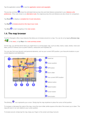 Page 21
Tap the application version  to see the application version and copyrights.
The journey summary  shows the estimated total journey time and total distance (presented i\
n your distance units 
preference
). If the route shown is an alternative route, the original journey time and distance are also shown for comparison.
Tap Route to display a complete list of route instructions.
Tap Map to browse around on the map of your route.
Tap Done to start navigating in the main screen.
1.4. The map browser
TomTom...