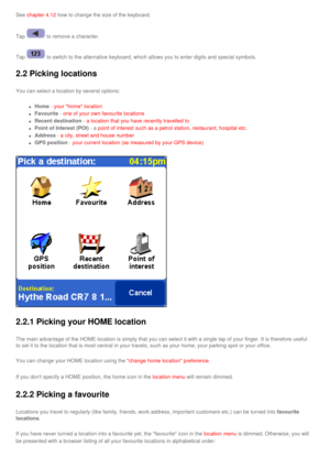 Page 24
See chapter 4.12 how to change the size of the keyboard.
Tap  to remove a character.
Tap  to switch to the alternative keyboard, which allows you to enter digits\
 and special symbols. 
2.2 Picking locations
You can select a location by several options:
l     Home - your home location 
l     Favourite - one of your own favourite locations 
l     Recent destination - a location that you have recently travelled to 
l     Point of Interest (POI) - a point of interest such as a petrol station, restaurant,...