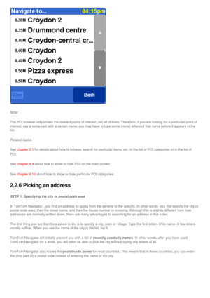 Page 27
 
Note: 
The POI browser only shows the nearest points of interest, not all of them. Therefore, if you are looking for a particular point of 
interest, say a restaurant with a certain name, you may have to type som\
e (more) letters of that name before it appears in the 
list. 
Related topics:
See chapter 2.1 for details about how to browse, search for particular items, etc. in t\
he list of POI categories or in the list of 
POI. 
See chapter 4.4 about how to show or hide POI on the main screen
See...