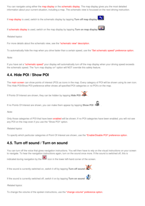Page 36
You can navigate using either the map display or the schematic display. The map display gives you the most detailed 
information about your current situation, including a map. The schematic\
 view is focussed on the next driving instruction. 
If map display is used, switch to the schematic display by tapping Turn off map display. 
If schematic display is used, switch on the map display by tapping Turn on map display. 
Related topics:
For more details about the schematic view, see the schematic view...