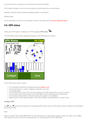 Page 38
If your favourite list is empty the icon is dimmed and cannot be selecte\
d.
If the location changes for one of your favourites you should create thi\
s as a new location.
Deleting a favourite will be executed immediately without a confirmation\
.
Related topics:
For an explanation on how to use the browser to select a favourite, see \
the browser usage description.
4.8. GPS status 
Check your GPS signal or configure your GPS by tapping GPS status. 
The GPS status screen shows detailed information on...