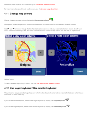 Page 40
Whether POI are shown at all is controlled by the Show POI preference option.
For more information about how to use browsers, see the browser usage description.
4.11. Change map colours 
Change the way maps are coloured by tapping Change map colours.
All maps are shown using a colour scheme, this determines the colours us\
ed for each element shown in the map. 
Use  and  to browse through the list of available colour schemes until your prefe\
rred scheme is shown. Specify your 
colour scheme by...