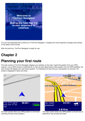 Page 7
 
You are now presented with a brief tour of TomTom Navigator. It explains\
 the most important concepts and controls. 
It only takes a few minutes.
 
 
After the brief tour, TomTom Navigator is ready for use. 
 
Chapter 2
Planning your first route 
The main screen of TomTom Navigator displays your position on the map. I\
t gets this position from your GPS 
receiver. If your GPS receiver is switched off, or has not (yet) deter\
mined a clear position from the GPS satellites, the 
main screen will...