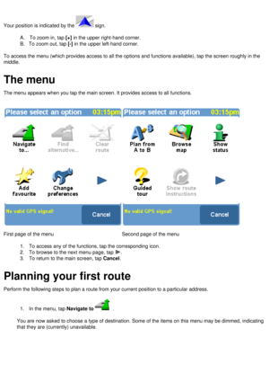 Page 8
  
Your position is indicated by the  sign. 
  
A.      To zoom in, tap [+] in the upper right-hand corner.  
B.     To zoom out, tap [-] in the upper left-hand corner. 
  
To access the menu (which provides access to all the options and functi\
ons available), tap the screen roughly in the 
middle.
 
  
The menu
The menu appears when you tap the main screen. It provides access to all\
 functions.
 
 
 
First page of the menu
 
 
Second page of the menu
 
1.      To access any of the functions, tap the...