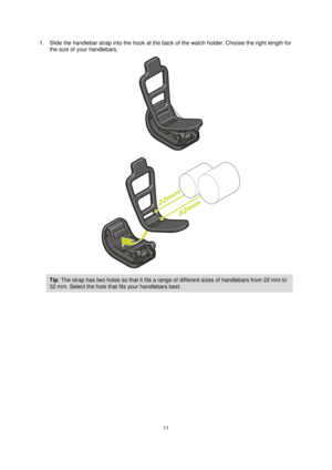 Page 1111 
 
 
 
1. Slide the handlebar strap into the hook at the back of the watch holder. Choose the right length for 
the size of your handlebars. 
 
 
Tip: The strap has two holes so that it fits a range of different sizes of handlebars from 22 mm to 
32 mm. Select the hole that fits your handlebars best.  