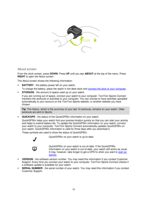 Page 1616 
 
 
 
 
 
 
 
About screen 
From the clock screen, press DOWN. Press UP until you see ABOUT at the top of the menu. Press 
RIGHT to open the About screen. 
The About screen shows the following information: 
 BATTERY - the battery power left on your watch.  
To charge the battery, place the watch in the desk dock and connect the dock to your computer. 
 STORAGE - the amount of space used up on your watch.  
If you are running out of space, connect your watch to your computer. TomTom Sports Connect...