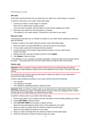 Page 1717 
 
 
 
Performing a reset 
Soft reset 
A soft reset is performed each time you disconnect your watch from a wall charger or computer. 
To perform a soft reset on your watch, follow these steps: 
1. Connect your watch to a wall charger or computer. 
Wait until your watch shows a battery symbol. 
If you are using a computer, wait until Sports Connect finishes updating your watch. 
2. Disconnect your watch from the wall charger or computer. 
The software on your watch restarts. This performs a soft reset...