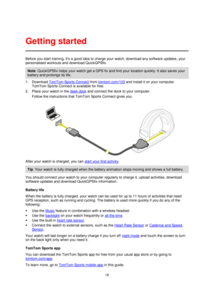 Page 1818 
 
 
 
Before you start training, its a good idea to charge your watch, download any software updates, your 
personalised workouts and download QuickGPSfix.  
Note: QuickGPSfix helps your watch get a GPS fix and find your location quickly. It also saves your 
battery and prolongs its life. 
1. Download TomTom Sports Connect from tomtom.com/123 and install it on your computer. 
TomTom Sports Connect is available for free. 
2. Place your watch in the desk dock and connect the dock to your computer....