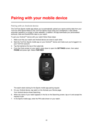 Page 2020 
 
 
 
Pairing with an Android device 
The TomTom Sports mobile app allows you to automatically upload your sports activity data from your 
TomTom GPS Sports W atch to the TomTom Sports Cloud using your smartphone. It also allows 
automatic uploads to a number of other websites. In addition, the app downloads your personalised 
workouts, trails and QuickGPSfix data to your watch. 
To pair your Android™ device with your watch follow these steps: 
1. Make sure that your watch and Android device are...