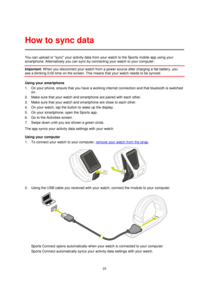 Page 2323 
 
 
 
You can upload or sync your activity data from your watch to the Sports mobile app using your 
smartphone. Alternatively you can sync by connecting your watch to your computer. 
Important: W hen you disconnect your watch from a power source after charging a flat battery, you 
see a blinking 0:00 time on the screen. This means that your watch needs to be synced. 
Using your smartphone 
1. On your phone, ensure that you have a working internet connection and that bluetooth is switched 
on. 
2....