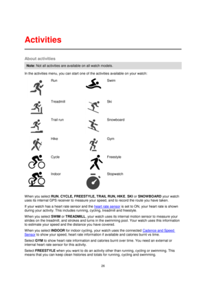 Page 2626 
 
 
 
About activities 
Note: Not all activities are available on all watch models. 
In the activities menu, you can start one of the activities available on your watch: 
  
Run 
 
Swim 
  
Treadmill 
 
Ski 
  
Trail run 
 
 
Snowboard 
  
Hike 
 
 
Gym 
  
Cycle 
     
Freestyle 
  
Indoor 
 
Stopwatch 
When you select RUN, CYCLE, FREESTYLE, TRAIL RUN, HIKE, SKI or SNOWBOARD your watch 
uses its internal GPS receiver to measure your speed, and to record the route you have taken. 
If your watch has a...