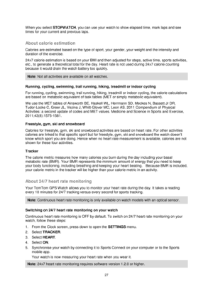 Page 2727 
 
 
 
When you select STOPWATCH, you can use your watch to show elapsed time, mark laps and see 
times for your current and previous laps.  
About calorie estimation 
Calories are estimated based on the type of sport, your gender, your weight and the intensity and 
duration of the exercise. 
24x7 calorie estimation is based on your BMI and then adjusted for steps, active time, sports activities, 
etc., to generate a theoretical total for the day. Heart rate is not used during 24x7 calorie counting...
