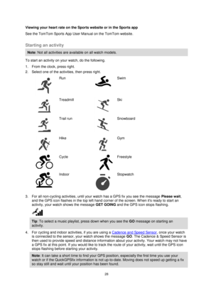 Page 2828 
 
 
 
Viewing your heart rate on the Sports website or in the Sports app 
See the TomTom Sports App User Manual on the TomTom website.  
Starting an activity 
Note: Not all activities are available on all watch models. 
To start an activity on your watch, do the following. 
1. From the clock, press right. 
2. Select one of the activities, then press right. 
  
Run 
 
Swim 
  
Treadmill 
 
Ski 
  
Trail run 
 
 
Snowboard 
  
Hike 
 
 
Gym 
  
Cycle 
     
Freestyle 
  
Indoor 
 
Stopwatch 
3. For all...