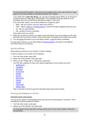 Page 2929 
 
 
 
To ensure good GPS reception, make sure you are outdoors with a clear view of the sky. Large 
objects such as tall buildings can sometimes interfere with reception. 
If your watch has a heart rate sensor, you may see a message saying Warm up at the start of 
an activity while your watch gets a GPS position. This is because the sensor performs most 
accurately when you are warmed up with good circulation in your arms. 
From this screen, press in one of these directions to choose an option: 
...