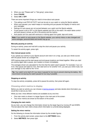 Page 3030 
 
 
 
3. When you see Please wait or Get going, press down. 
4. Select PAUSE. 
5. Select ON or OFF. 
There are some important things you need to know about auto pause: 
 This setting is set PER ACTIVITY and can be set on your watch or using the Sports website. 
 When auto-paused, your watch keeps on recording and just pauses the display of metrics and 
your averages.  
 Settings for auto pause are not synced between your watch and the Sports website. 
 If auto pause is set to OFF on the Sports...