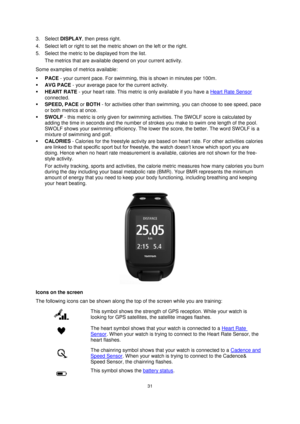 Page 3131 
 
 
 
3. Select DISPLAY, then press right. 
4. Select left or right to set the metric shown on the left or the right. 
5. Select the metric to be displayed from the list. 
The metrics that are available depend on your current activity. 
Some examples of metrics available: 
 PACE - your current pace. For swimming, this is shown in minutes per 100m. 
 AVG PACE - your average pace for the current activity. 
 HEART RATE - your heart rate. This metric is only available if you have a Heart Rate Sensor...