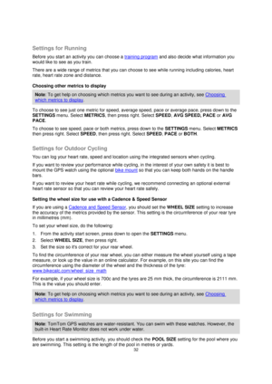 Page 3232 
 
 
 
  
Settings for Running 
Before you start an activity you can choose a training program and also decide what information you 
would like to see as you train. 
There are a wide range of metrics that you can choose to see while running including calories, heart 
rate, heart rate zone and distance. 
Choosing other metrics to display 
Note: To get help on choosing which metrics you want to see during an activity, see Choosing 
which metrics to display. 
To choose to see just one metric for speed,...