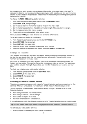 Page 3333 
 
 
 
As you swim, your watch registers your strokes and the number of turns you make in the pool. To 
calculate the distance you have swum and your speed, your watch uses the pool size and the number 
of turns you have made. If the pool size is not accurate, the metrics for your swimming activity cannot 
be worked out correctly. 
To change the POOL SIZE settings, do the following: 
1. From the activity start screen, press down to open the SETTINGS menu. 
2. Select POOL SIZE, then press right. 
3....