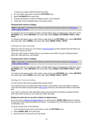 Page 3434 
 
 
 
To pause your watch, press left during the activity. 
2. On your watch, press down to open the SETTINGS menu. 
3. Select CALIBRATE then press right. 
4. Change the distance to match the distance shown on the treadmill. 
5. Press right to go immediately back to the activity screen. 
Choosing other metrics to display 
Note: To get help on choosing which metrics you want to see during an activity, see Choosing 
which metrics to display. 
To choose to see just one metric for speed, average speed,...