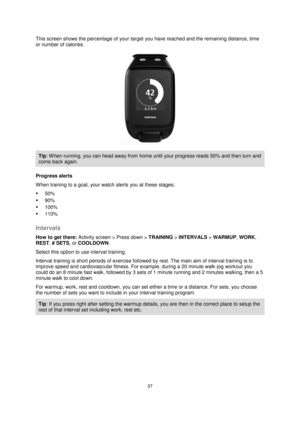 Page 3737 
 
 
 
This screen shows the percentage of your target you have reached and the remaining distance, time 
or number of calories. 
 
Tip: When running, you can head away from home until your progress reads 50% and then turn and 
come back again. 
Progress alerts 
When training to a goal, your watch alerts you at these stages: 
 50% 
 90% 
 100% 
 110%  
Intervals 
How to get there: Activity screen > Press down > TRAINING > INTERVALS > WARMUP, WORK, 
REST, # SETS, or COOLDOWN. 
Select this option to...