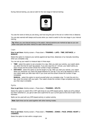 Page 3838 
 
 
 
During interval training, you see an alert for the next stage of interval training: 
 
You see the name of what you are doing, and how long this part of the set is in either time or distance. 
You are also warned with beeps and buzzes when you need to switch to the next stage in your interval 
training. 
Tip: When you use interval training on the watch, interval sections are marked as laps so you can 
better track pace and other metrics for each interval section.  
 
Laps 
How to get there:...