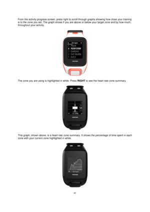 Page 4141 
 
 
 
From the activity progress screen, press right to scroll through graphs showing how close your training 
is to the zone you set. The graph shows if you are above or below your target zone and by how much, 
throughout your activity.  
 
The zone you are using is highlighted in white. Press RIGHT to see the heart rate zone summary. 
 
This graph, shown above, is a heart rate zone summary. It shows the percentage of time spent in each 
zone with your current zone highlighted in white. 
  