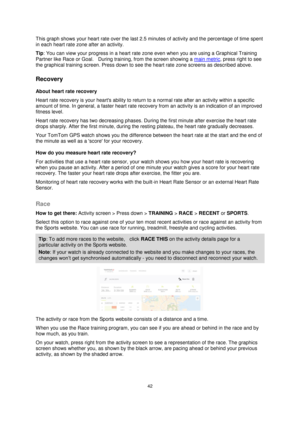Page 4242 
 
 
 
This graph shows your heart rate over the last 2.5 minutes of activity and the percentage of time spent 
in each heart rate zone after an activity. 
Tip: You can view your progress in a heart rate zone even when you are using a Graphical Training 
Partner like Race or Goal.    During training, from the screen showing a main metric, press right to see 
the graphical training screen. Press down to see the heart rate zone screens as described above.  
Recovery 
About heart rate recovery 
Heart...