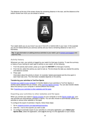 Page 4343 
 
 
 
The distance at the top of the screen shows the remaining distance in the race, and the distance at the 
bottom shows how much you are ahead or behind. 
 
Your watch alerts you so you know if you are in front (#1) or behind (#2) in your race. In this example 
you are 23 metres behind your previous activity and you have a remaining distance to race of 2.3 
kilometres. 
Tip: To get information on adding previous activities to your watch, go to tomtom.com/support and 
read the FAQ. 
 
Activity...