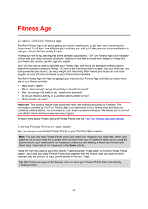 Page 4545 
 
 
 
All about TomTom Fitness Age 
TomTom Fitness Age is all about getting you active, inspiring you to get fitter, and improving your 
fitness level. Youll learn how effective your activities are, and youll see personal recommendations to 
help you choose the best activity for you. 
Finding out how fit you are requires some complex calculations! TomTom Fitness Age is an indication 
of how well your body functions physically, relative to how well it should work, based on things like 
your heart...