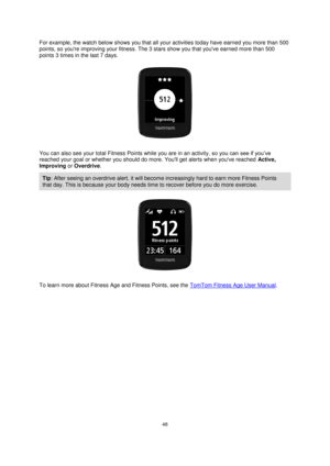 Page 4646 
 
 
 
For example, the watch below shows you that all your activities today have earned you more than 500 
points, so youre improving your fitness. The 3 stars show you that youve earned more than 500 
points 3 times in the last 7 days. 
 
You can also see your total Fitness Points while you are in an activity, so you can see if you’ve 
reached your goal or whether you should do more. Youll get alerts when youve reached Active, 
Improving or Overdrive. 
Tip: After seeing an overdrive alert, it will...