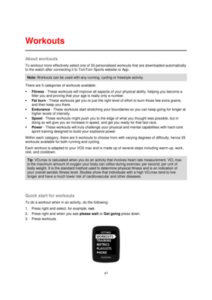 Page 4747 
 
 
 
About workouts 
To workout more effectively select one of 50 personalised workouts that are downloaded automatically 
to the watch after connecting it to TomTom Sports website or App.  
Note: W orkouts can be used with any running, cycling or freestyle activity. 
There are 5 categories of workouts available: 
 Fitness - These workouts will improve all aspects of your physical ability, helping you become a 
fitter you and proving that your age is really only a number. 
 Fat burn - These...