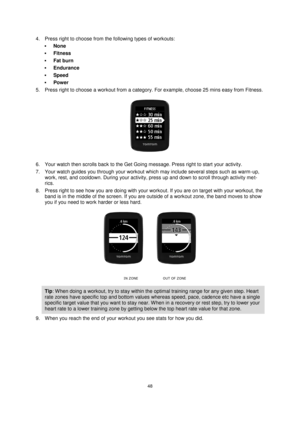 Page 4848 
 
 
 
4. Press right to choose from the following types of workouts: 
 None 
 Fitness 
 Fat burn 
 Endurance 
 Speed 
 Power 
5. Press right to choose a workout from a category. For example, choose 25 mins easy from Fitness. 
 
6. Your watch then scrolls back to the Get Going message. Press right to start your activity. 
7. Your watch guides you through your workout which may include several steps such as warm-up, 
work, rest, and cooldown. During your activity, press up and down to scroll...