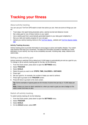 Page 4949 
 
 
 
About activity tracking 
You can use your TomTom GPS watch to track how active you are. Here are some of things you can 
do: 
 Track steps, time spent being physically active, calories burned and distance moved. 
 Set a daily goal for one of these metrics on your watch. 
 Use a weekly goal that is automatically generated based on your daily goal multiplied by 7. 
 See your daily and weekly progress for your set goal. 
 Upload your activity tracking metrics to the TomTom Sports  website and...