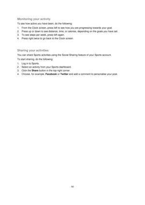 Page 5050 
 
 
 
Monitoring your activity 
To see how active you have been, do the following: 
1. From the Clock screen, press left to see how you are progressing towards your goal. 
2. Press up or down to see distance, time, or calories, depending on the goals you have set. 
3. To see steps per week, press left again. 
4. Press right twice to go back to the Clock screen. 
  
Sharing your activities 
You can share Sports activities using the Social Sharing feature of your Sports account. 
To start sharing, do...