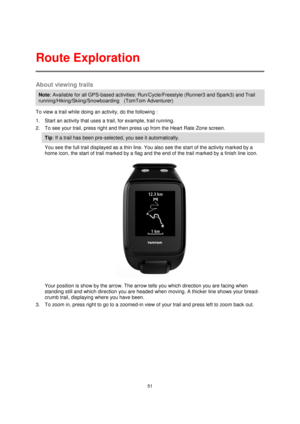 Page 5151 
 
 
 
About viewing trails 
Note: Available for all GPS-based activities: Run/Cycle/Freestyle (Runner3 and Spark3) and Trail 
running/Hiking/Skiing/Snowboarding    (TomTom Adventurer)  
To view a trail while doing an activity, do the following : 
1. Start an activity that uses a trail, for example, trail running. 
2. To see your trail, press right and then press up from the Heart Rate Zone screen. 
Tip: If a trail has been pre-selected, you see it automatically.  
You see the full trail displayed as...