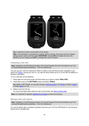 Page 5252 
 
 
 
 
 
Tip: A scale bar is shown at the bottom of the screen. 
Note: Trail orientation is controlled by a setting. Start an activity, press down from the please 
wait/get going screen and then select ROTATION. Choose ON to orientate the trail in the 
direction you are heading and OFF to orientate the trail to the North. 
 
Following a new trail 
Note: Available for all GPS-based activities: Run/Cycle/Freestyle (Runner3 and Spark3) and Trail 
running/Hiking/Skiing/Snowboarding    (TomTom...
