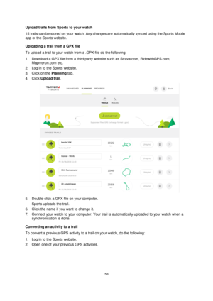 Page 5353 
 
 
 
Upload trails from Sports to your watch 
15 trails can be stored on your watch. Any changes are automatically synced using the Sports Mobile 
app or the Sports website. 
Uploading a trail from a GPX file 
To upload a trail to your watch from a .GPX file do the following: 
1. Download a GPX file from a third party website such as Strava.com, RidewithGPS.com, 
Mapmyrun.com etc. 
2. Log in to the Sports website. 
3. Click on the Planning tab. 
4. Click Upload trail. 
 
5. Double-click a GPX file...