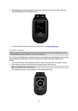 Page 5555 
 
 
 
2. After starting your activity, press right to review your heart rate if you have a Cardio watch and 
youll automatically see the breadcrumb trail. 
 
For more information about what you see on the screen, see About viewing trails.  
Using the compass 
Note: Available for all GPS-based activities: Run/Cycle/Freestyle (Runner3 and Spark3) and Trail 
running/Hiking/Skiing/Snowboarding    (TomTom Adventurer) 
Your TomTom GPS Watch has a compass so that you can instantly see which direction you...