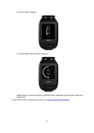 Page 5757 
 
 
 
b. One full rotation forwards. 
 
c. One full rotation with the screen facing you. 
 
Repeat steps a-c until the compass is calibrated. When calibrated the watch gives an alert and 
shows a tick.  
To see a video of how to calibrate your watch, go to https://youtu.be/6pnQResxJRU  