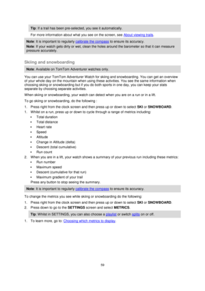 Page 5959 
 
 
 
Tip: If a trail has been pre-selected, you see it automatically.  
For more information about what you see on the screen, see About viewing trails. 
Note: It is important to regularly calibrate the compass to ensure its accuracy. 
Note: If your watch gets dirty or wet, clean the holes around the barometer so that it can measure 
pressure accurately.  
 
Skiing and snowboarding 
Note: Available on TomTom Adventurer watches only. 
You can use your TomTom Adventurer Watch for skiing and...