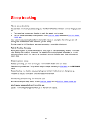 Page 6060 
 
 
 
About sleep tracking 
You can track how much you sleep using your TomTom GPS W atch. Here are some of things you can 
do: 
 Track your how long you are sleeping for each day, week, month or year. 
 You can upload your sleep tracking metrics to the TomTom Sports website and TomTom Sports 
mobile app. 
Your watch measures sleep based on motion and it makes an assumption that when you are not 
moving after a certain time in the afternoon, you are asleep.  
The day resets at 16:00 and your watch...