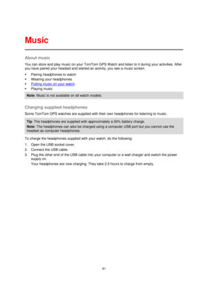 Page 6161 
 
 
 
About music 
You can store and play music on your TomTom GPS Watch and listen to it during your activities. After 
you have paired your headset and started an activity, you see a music screen. 
 Pairing headphones to watch 
 Wearing your headphones 
 Putting music on your watch 
 Playing music 
Note: Music is not available on all watch models. 
 
Charging supplied headphones 
Some TomTom GPS watches are supplied with their own headphones for listening to music. 
Tip: The headphones are...