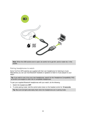 Page 6262 
 
 
 
 
 
 
Note: W hen the USB socket cover is open, be careful not to get dirt, sand or water etc. in the 
socket. 
 
Pairing headphones to watch 
Some TomTom GPS watches are supplied with their own headphones for listening to music. 
Alternatively you can use most Bluetooth headsets or speakers to listen to music played on your 
watch. 
Tip: If you wish to use or buy your own headphones, search for the Headphone Compatibility FAQ 
at tomtom.com/support to see a list of compatible headphones. 
To...