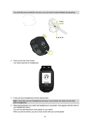 Page 6363 
 
 
 
You could also put one earbud in one ear so you can hear the audio feedback during pairing. 
 
3. Press up from the Clock screen. 
Your watch searches for headphones. 
 
 
4. If only one set of headphones is found, pairing starts.  
Note: If more than one set of headphones are found, move at least 10m away from the other 
sets of headphones. 
5. When pairing between your watch and headphones is successful, a tick appears with the name of 
your headphones shown. 
You can now start listening to...