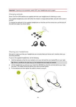 Page 6464 
 
 
 
Important: If pairing is not successful, switch OFF your headphones and try again.  
Changing earbuds 
Some TomTom GPS watches are supplied with their own headphones for listening to music. 
The supplied headphones come with either the medium or large earbuds fitted, and with other sizes in 
the box. 
To change the earbuds for the supplied headphones so that they are the correct size, pull the bud off 
the stalk and swap it as shown below: 
 
 
Wearing your headphones 
We want to make sure that...