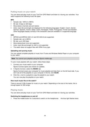 Page 6565 
 
 
 
Putting music on your watch 
You can store and play music on your TomTom GPS Watch and listen to it during your activities. Your 
watch supports the following music file types: 
MP3  
 Sample rate: 16KHz to 48KHz  
 Bit rate: 8 kbps to 320 kbps  
 Mono/stereo channels and joint stereo.  
 Artist, track title and length are displayed for the following languages: English, Czech, Danish, 
German, Spanish, French, Italian, Dutch, Norwegian, Polish, Portuguese, Finnish and Swedish. 
Other...